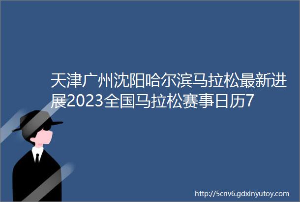 天津广州沈阳哈尔滨马拉松最新进展2023全国马拉松赛事日历722送直通名额